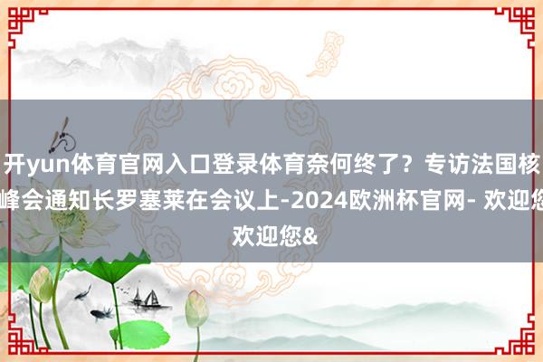 开yun体育官网入口登录体育奈何终了？专访法国核能峰会通知长罗塞莱在会议上-2024欧洲杯官网- 欢迎您&