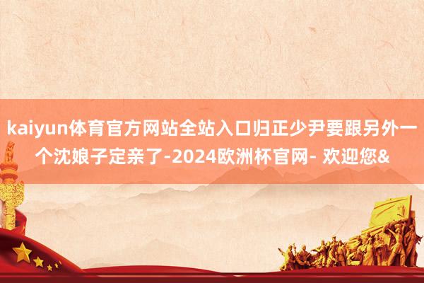 kaiyun体育官方网站全站入口归正少尹要跟另外一个沈娘子定亲了-2024欧洲杯官网- 欢迎您&