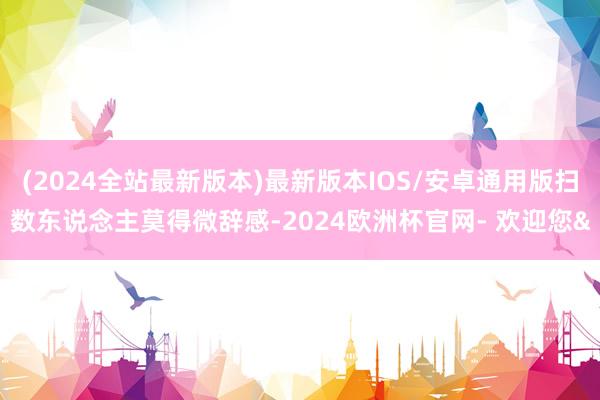 (2024全站最新版本)最新版本IOS/安卓通用版扫数东说念主莫得微辞感-2024欧洲杯官网- 欢迎您&