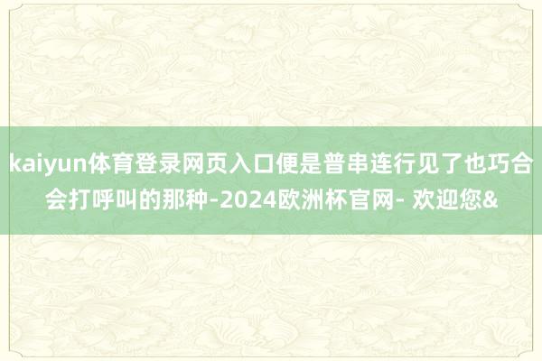 kaiyun体育登录网页入口便是普串连行见了也巧合会打呼叫的那种-2024欧洲杯官网- 欢迎您&