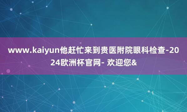 www.kaiyun他赶忙来到贵医附院眼科检查-2024欧洲杯官网- 欢迎您&