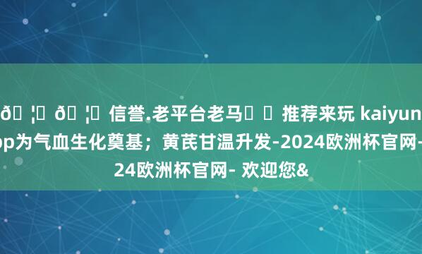 🦄🦄信誉.老平台老马✔️推荐来玩 kaiyun欧洲杯app为气血生化奠基;黄芪甘温升发-2024欧洲杯官网- 欢迎您&