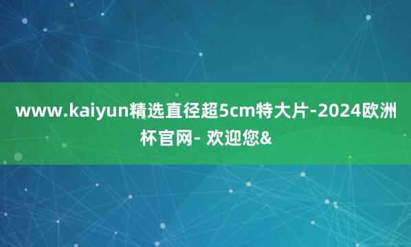 www.kaiyun精选直径超5cm特大片-2024欧洲杯官网- 欢迎您&
