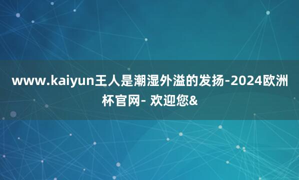 www.kaiyun王人是潮湿外溢的发扬-2024欧洲杯官网- 欢迎您&