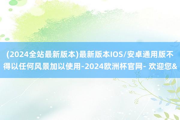 (2024全站最新版本)最新版本IOS/安卓通用版不得以任何风景加以使用-2024欧洲杯官网- 欢迎您&
