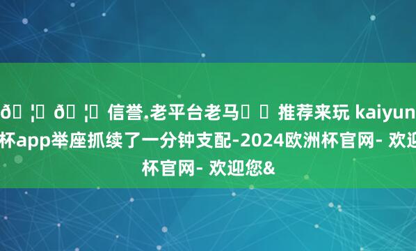 🦄🦄信誉.老平台老马✔️推荐来玩 kaiyun欧洲杯app举座抓续了一分钟支配-2024欧洲杯官网- 欢迎您&