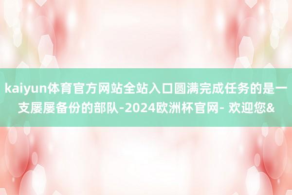 kaiyun体育官方网站全站入口圆满完成任务的是一支屡屡备份的部队-2024欧洲杯官网- 欢迎您&