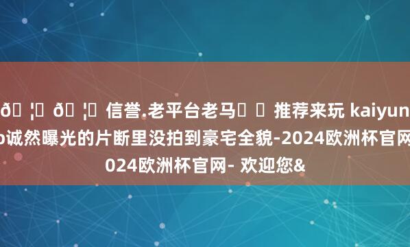 🦄🦄信誉.老平台老马✔️推荐来玩 kaiyun欧洲杯app诚然曝光的片断里没拍到豪宅全貌-2024欧洲杯官网- 欢迎您&
