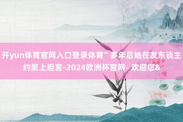 开yun体育官网入口登录体育”多年后她在友东谈主约聚上坦言-2024欧洲杯官网- 欢迎您&