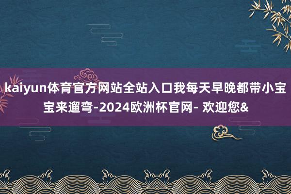 kaiyun体育官方网站全站入口我每天早晚都带小宝宝来遛弯-2024欧洲杯官网- 欢迎您&