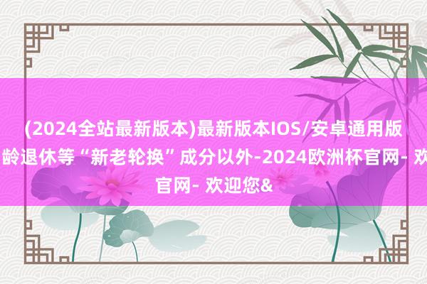 (2024全站最新版本)最新版本IOS/安卓通用版除了到龄退休等“新老轮换”成分以外-2024欧洲杯官网- 欢迎您&