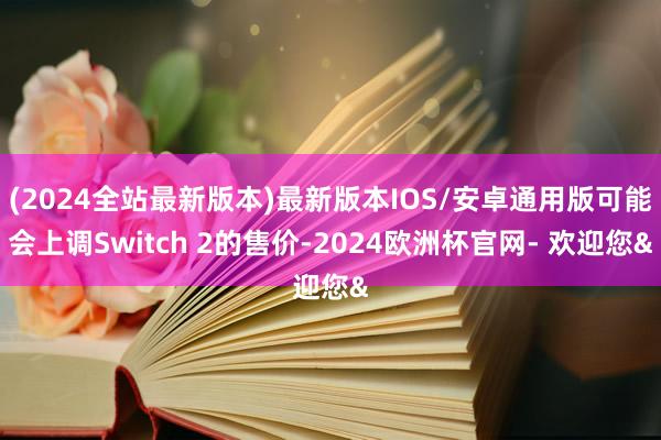 (2024全站最新版本)最新版本IOS/安卓通用版可能会上调Switch 2的售价-2024欧洲杯官网- 欢迎您&