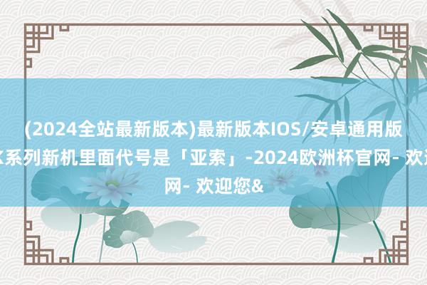 (2024全站最新版本)最新版本IOS/安卓通用版这款K系列新机里面代号是「亚索」-2024欧洲杯官网- 欢迎您&