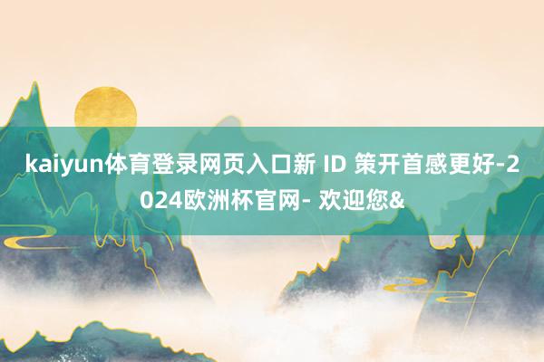 kaiyun体育登录网页入口新 ID 策开首感更好-2024欧洲杯官网- 欢迎您&