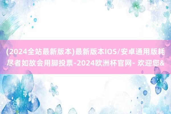 (2024全站最新版本)最新版本IOS/安卓通用版耗尽者如故会用脚投票-2024欧洲杯官网- 欢迎您&
