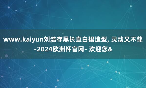 www.kaiyun刘浩存黑长直白裙造型, 灵动又不菲-2024欧洲杯官网- 欢迎您&
