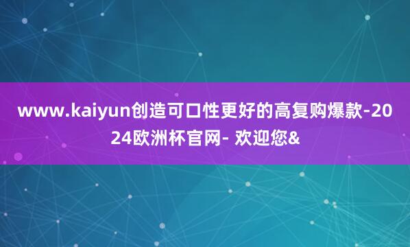 www.kaiyun创造可口性更好的高复购爆款-2024欧洲杯官网- 欢迎您&