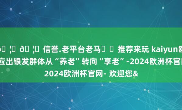 🦄🦄信誉.老平台老马✔️推荐来玩 kaiyun欧洲杯app反应出银发群体从“养老”转向“享老”-2024欧洲杯官网- 欢迎您&