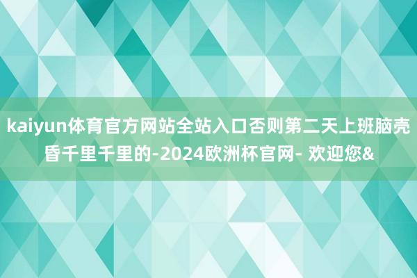 kaiyun体育官方网站全站入口否则第二天上班脑壳昏千里千里的-2024欧洲杯官网- 欢迎您&