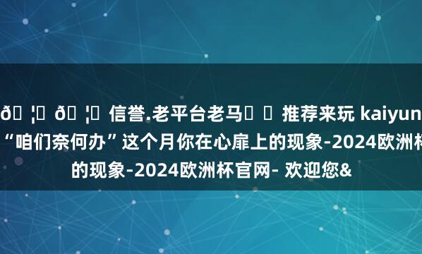 🦄🦄信誉.老平台老马✔️推荐来玩 kaiyun欧洲杯app只问“咱们奈何办”这个月你在心扉上的现象-2024欧洲杯官网- 欢迎您&