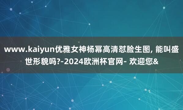 www.kaiyun优雅女神杨幂高清怼脸生图, 能叫盛世形貌吗?-2024欧洲杯官网- 欢迎您&