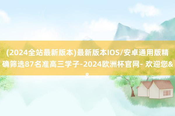 (2024全站最新版本)最新版本IOS/安卓通用版精确筛选87名准高三学子-2024欧洲杯官网- 欢迎您&