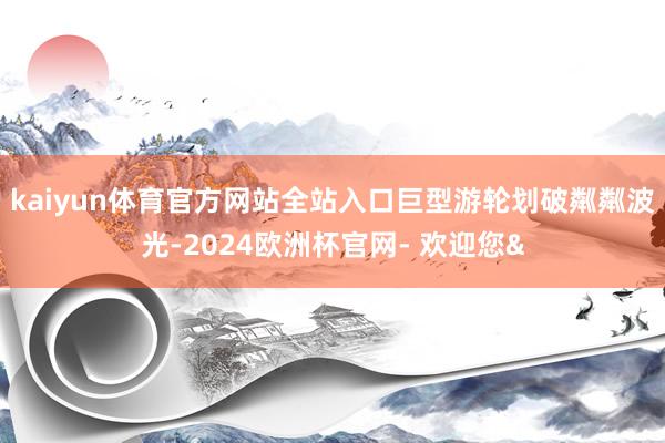 kaiyun体育官方网站全站入口巨型游轮划破粼粼波光-2024欧洲杯官网- 欢迎您&