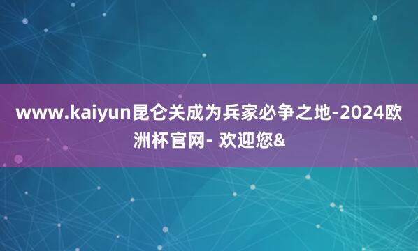 www.kaiyun昆仑关成为兵家必争之地-2024欧洲杯官网- 欢迎您&