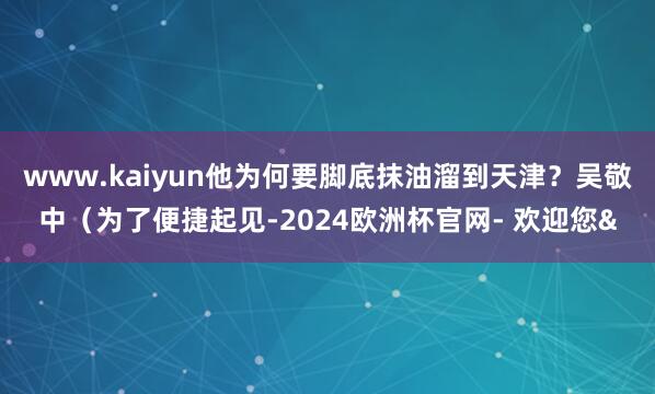 www.kaiyun他为何要脚底抹油溜到天津?吴敬中(为了便捷起见-2024欧洲杯官网- 欢迎您&