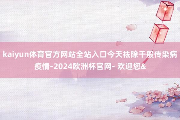 kaiyun体育官方网站全站入口今天袪除千般传染病疫情-2024欧洲杯官网- 欢迎您&