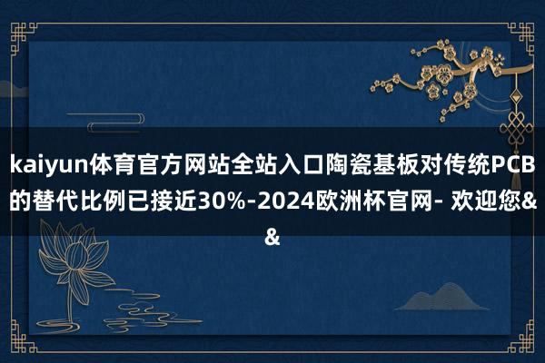 kaiyun体育官方网站全站入口陶瓷基板对传统PCB的替代比例已接近30%-2024欧洲杯官网- 欢迎您&