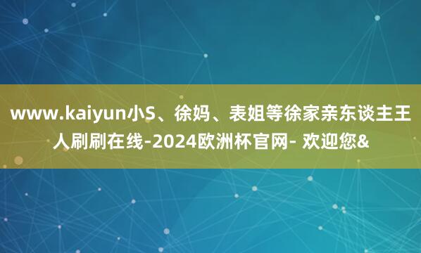 www.kaiyun小S、徐妈、表姐等徐家亲东谈主王人刷刷在线-2024欧洲杯官网- 欢迎您&