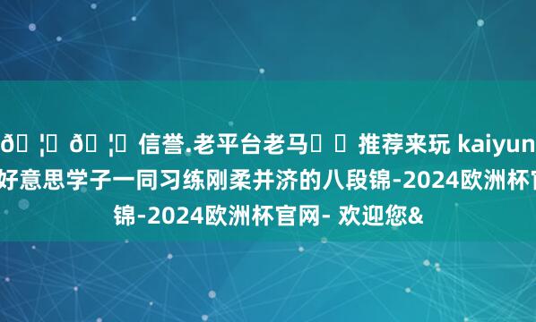 🦄🦄信誉.老平台老马✔️推荐来玩 kaiyun欧洲杯app中好意思学子一同习练刚柔并济的八段锦-2024欧洲杯官网- 欢迎您&