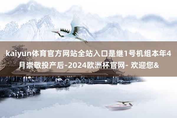 kaiyun体育官方网站全站入口是继1号机组本年4月崇敬投产后-2024欧洲杯官网- 欢迎您&