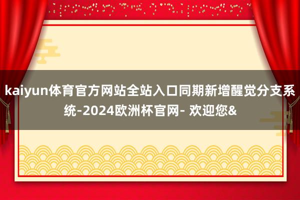 kaiyun体育官方网站全站入口同期新增醒觉分支系统-2024欧洲杯官网- 欢迎您&
