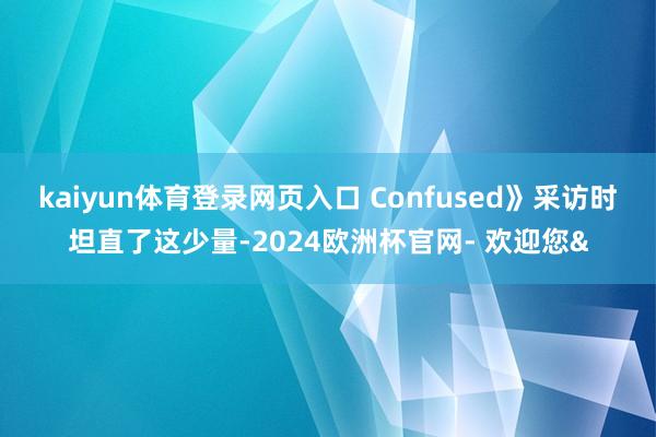 kaiyun体育登录网页入口 Confused》采访时坦直了这少量-2024欧洲杯官网- 欢迎您&