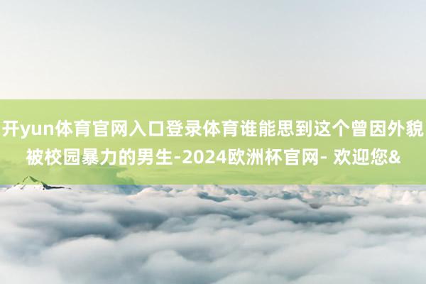 开yun体育官网入口登录体育谁能思到这个曾因外貌被校园暴力的男生-2024欧洲杯官网- 欢迎您&