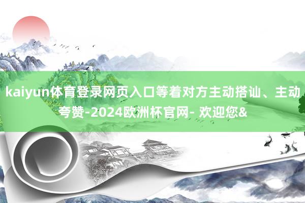 kaiyun体育登录网页入口等着对方主动搭讪、主动夸赞-2024欧洲杯官网- 欢迎您&