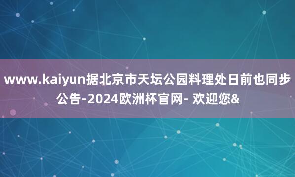 www.kaiyun据北京市天坛公园料理处日前也同步公告-2024欧洲杯官网- 欢迎您&