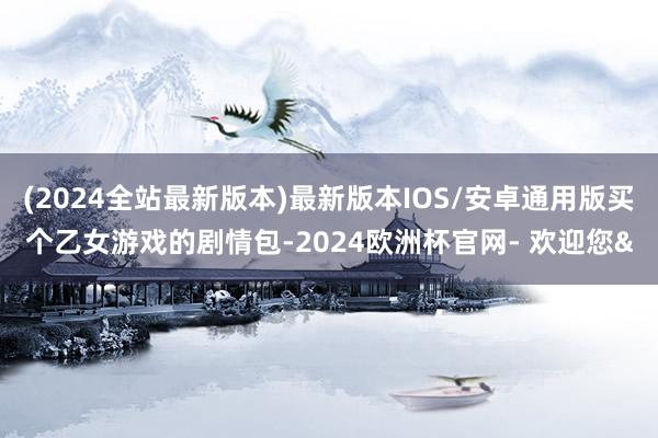 (2024全站最新版本)最新版本IOS/安卓通用版买个乙女游戏的剧情包-2024欧洲杯官网- 欢迎您&