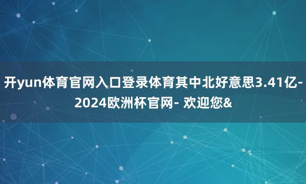 开yun体育官网入口登录体育其中北好意思3.41亿-2024欧洲杯官网- 欢迎您&