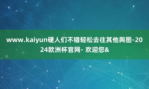 www.kaiyun硬人们不错轻松去往其他舆图-2024欧洲杯官网- 欢迎您&