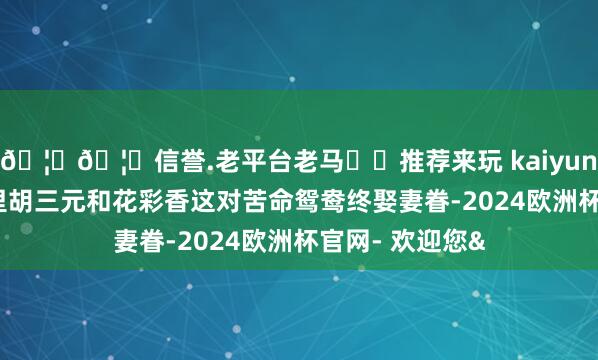 🦄🦄信誉.老平台老马✔️推荐来玩 kaiyun欧洲杯app剧里胡三元和花彩香这对苦命鸳鸯终娶妻眷-2024欧洲杯官网- 欢迎您&