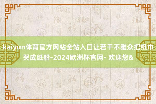 kaiyun体育官方网站全站入口让若干不雅众把纸巾哭成纸船-2024欧洲杯官网- 欢迎您&