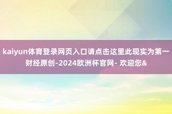 kaiyun体育登录网页入口请点击这里此现实为第一财经原创-2024欧洲杯官网- 欢迎您&