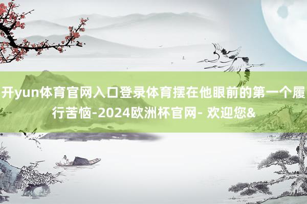 开yun体育官网入口登录体育摆在他眼前的第一个履行苦恼-2024欧洲杯官网- 欢迎您&