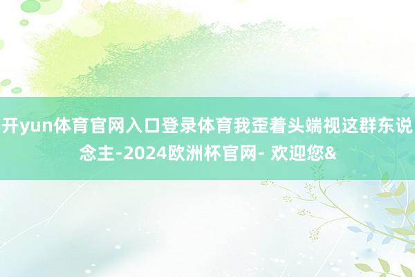 开yun体育官网入口登录体育我歪着头端视这群东说念主-2024欧洲杯官网- 欢迎您&