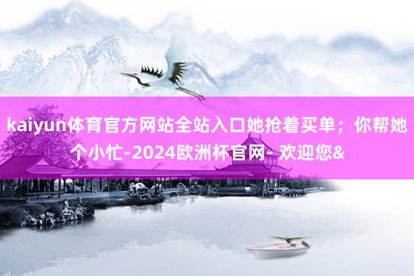 kaiyun体育官方网站全站入口她抢着买单;你帮她个小忙-2024欧洲杯官网- 欢迎您&