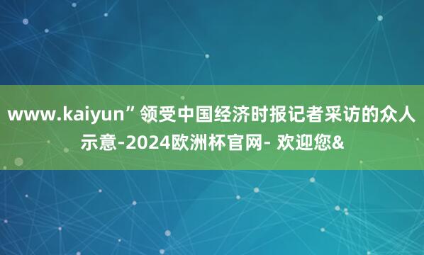 www.kaiyun”领受中国经济时报记者采访的众人示意-2024欧洲杯官网- 欢迎您&