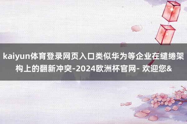 kaiyun体育登录网页入口类似华为等企业在缱绻架构上的翻新冲突-2024欧洲杯官网- 欢迎您&
